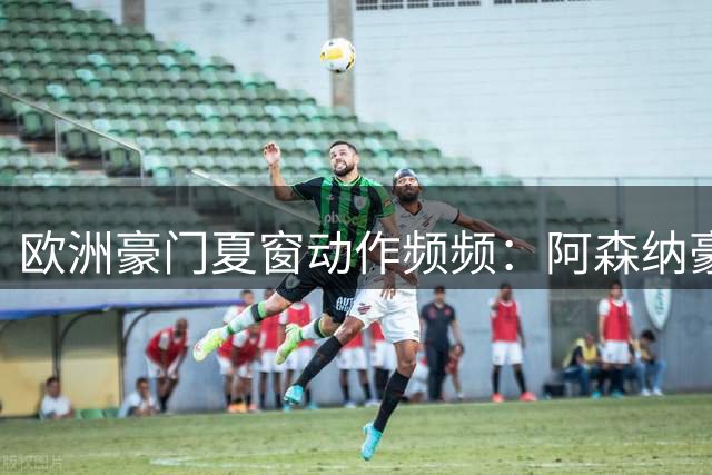 欧洲豪门夏窗动作频频：阿森纳豪掷7500万镑引援，皇马曼联新星外租锻炼
